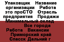 Упаковщик › Название организации ­ Работа-это проСТО › Отрасль предприятия ­ Продажи › Минимальный оклад ­ 23 500 - Все города Работа » Вакансии   . Приморский край,Спасск-Дальний г.